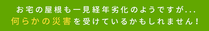 お宅の屋根も一見経年劣化のようですが…何らかの災害を受けているかもしれません！