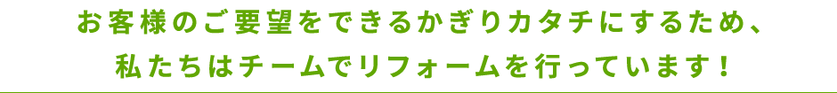 お客様のご要望をできるかぎりカタチにするため、私たちはチームでリフォームを行っているからです！
