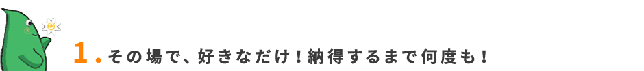 1.その場で、好きなだけ！納得するまで何度も！